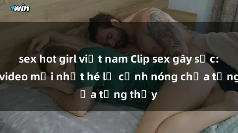 sex hot girl việt nam Clip sex gây sốc: Loạt video mới nhất hé lộ cảnh nóng chưa từng thấy