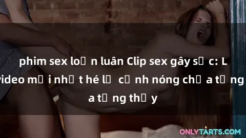 phim sex loạn luân Clip sex gây sốc: Loạt video mới nhất hé lộ cảnh nóng chưa từng thấy