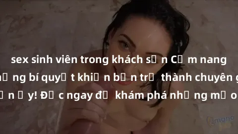 sex sinh viên trong khách sạn Cẩm nang sex không che: Những bí quyết khiến bạn trở thành chuyên gia trong chuyện ấy! Đọc ngay để khám phá những mẹo hay và bí quyết tình dục không che.